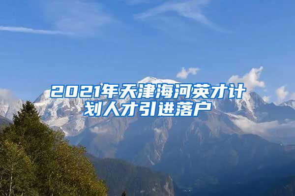 2021年天津海河英才计划人才引进落户