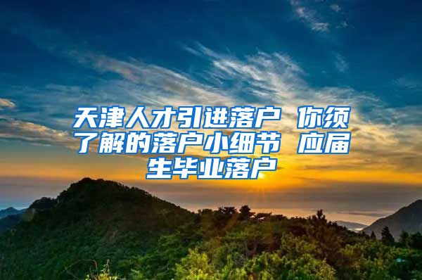 天津人才引进落户 你须了解的落户小细节 应届生毕业落户