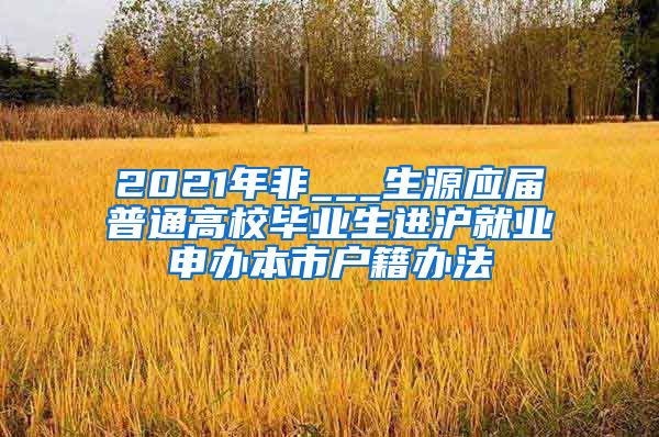 2021年非___生源应届普通高校毕业生进沪就业申办本市户籍办法