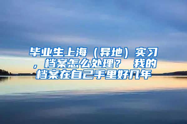 毕业生上海（异地）实习，档案怎么处理？ 我的档案在自己手里好几年