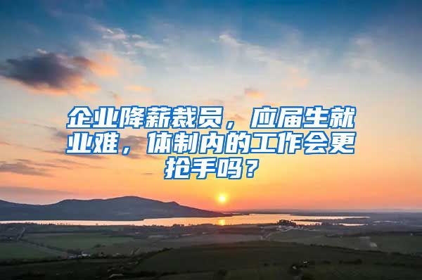 企业降薪裁员，应届生就业难，体制内的工作会更抢手吗？