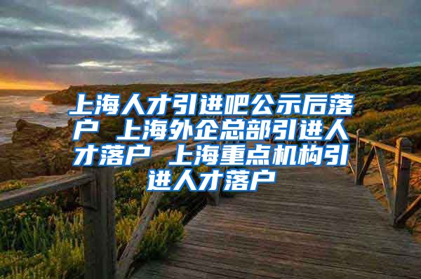 上海人才引进吧公示后落户 上海外企总部引进人才落户 上海重点机构引进人才落户