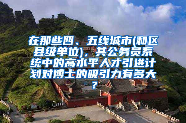 在那些四、五线城市(和区县级单位)，其公务员系统中的高水平人才引进计划对博士的吸引力有多大？