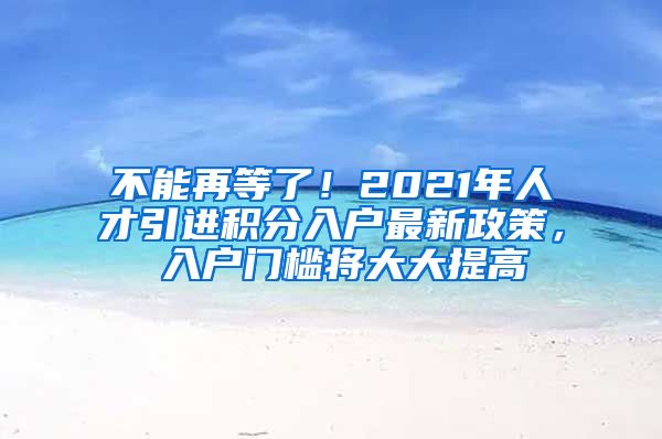 不能再等了！2021年人才引进积分入户最新政策， 入户门槛将大大提高