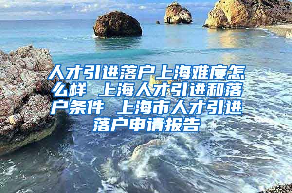 人才引进落户上海难度怎么样 上海人才引进和落户条件 上海市人才引进落户申请报告