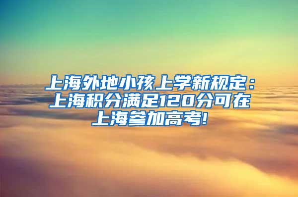 上海外地小孩上学新规定：上海积分满足120分可在上海参加高考!