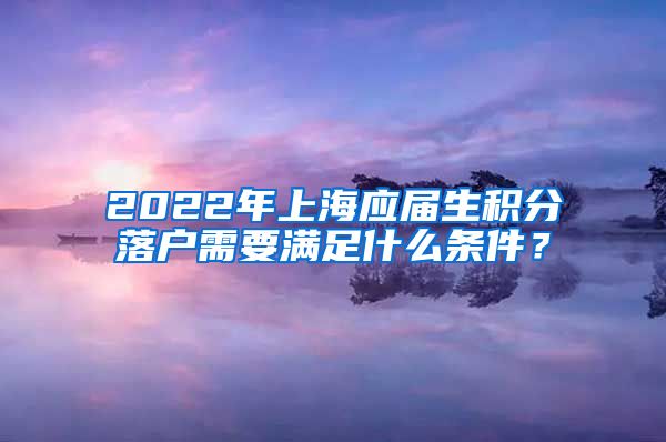 2022年上海应届生积分落户需要满足什么条件？