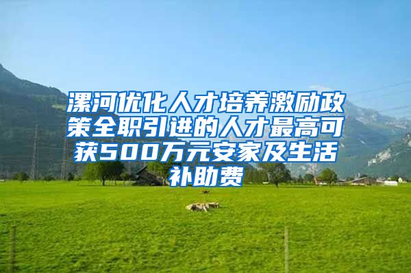 漯河优化人才培养激励政策全职引进的人才最高可获500万元安家及生活补助费