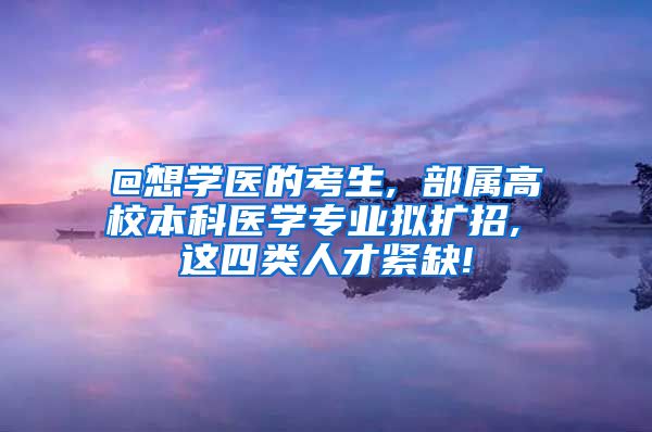 @想学医的考生, 部属高校本科医学专业拟扩招, 这四类人才紧缺!