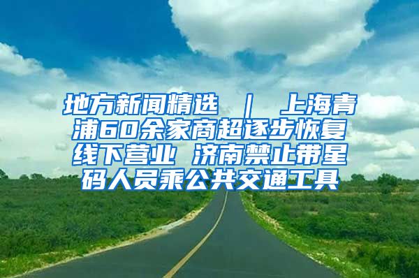 地方新闻精选 ｜ 上海青浦60余家商超逐步恢复线下营业 济南禁止带星码人员乘公共交通工具