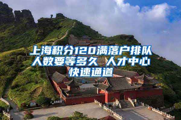 上海积分120满落户排队人数要等多久 人才中心快速通道