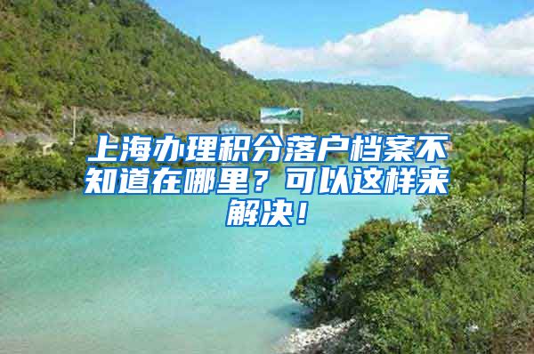 上海办理积分落户档案不知道在哪里？可以这样来解决！