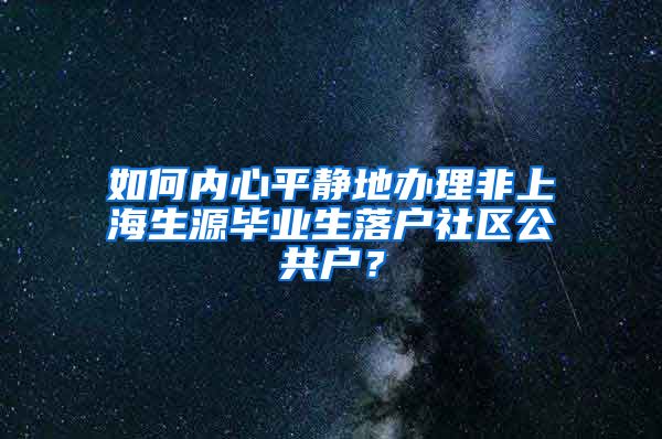 如何内心平静地办理非上海生源毕业生落户社区公共户？