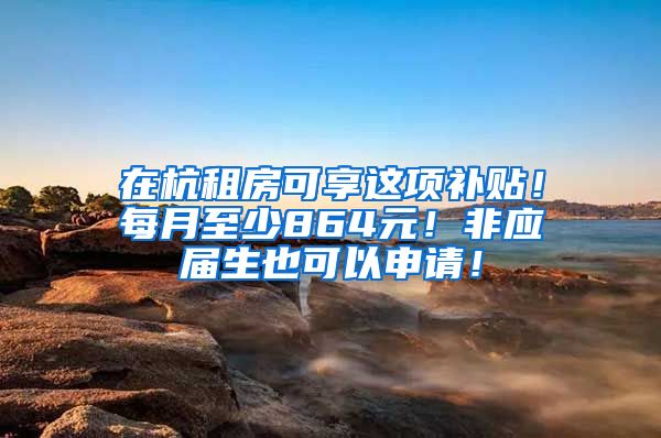 在杭租房可享这项补贴！每月至少864元！非应届生也可以申请！