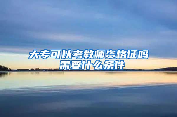 大专可以考教师资格证吗 需要什么条件