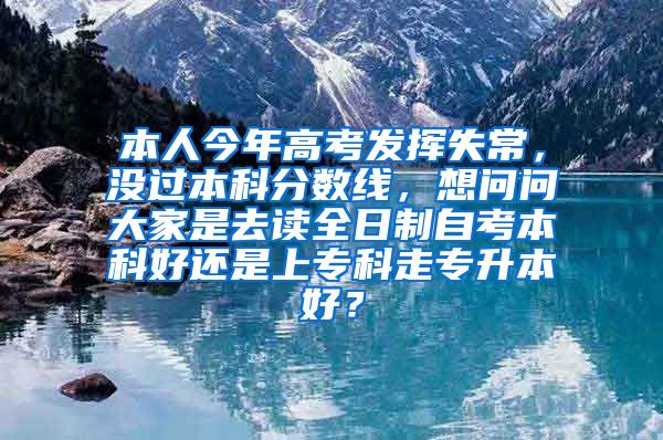 本人今年高考发挥失常，没过本科分数线，想问问大家是去读全日制自考本科好还是上专科走专升本好？