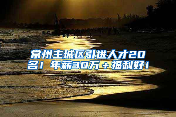 常州主城区引进人才20名！年薪30万＋福利好！