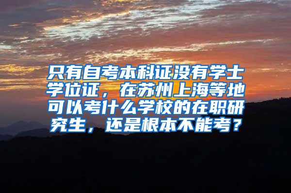 只有自考本科证没有学士学位证，在苏州上海等地可以考什么学校的在职研究生，还是根本不能考？