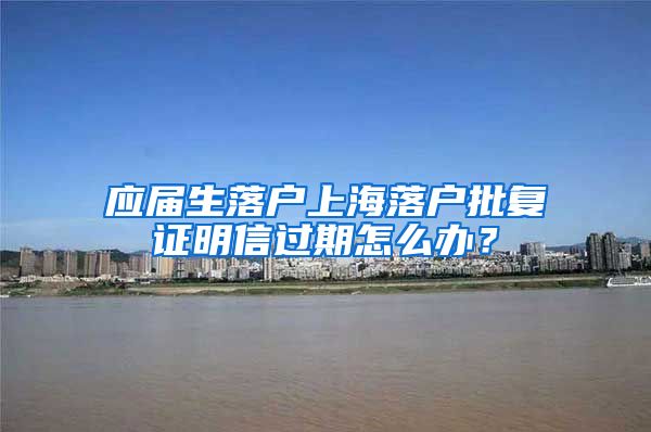 应届生落户上海落户批复证明信过期怎么办？