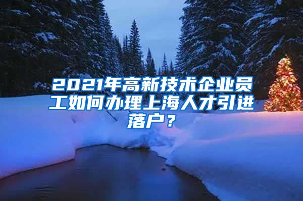 2021年高新技术企业员工如何办理上海人才引进落户？