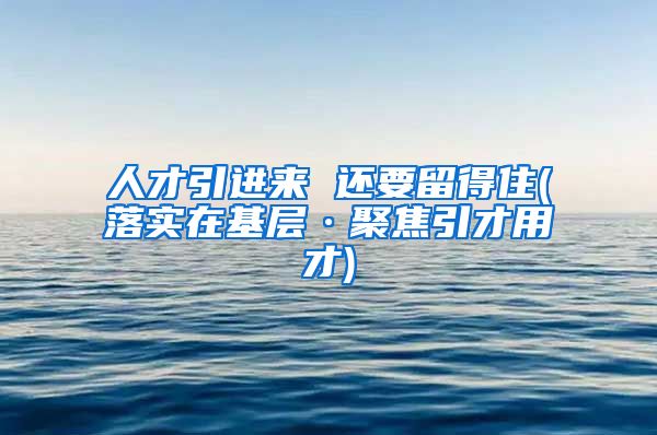 人才引进来 还要留得住(落实在基层·聚焦引才用才)