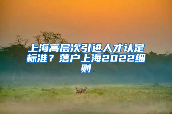 上海高层次引进人才认定标准？落户上海2022细则