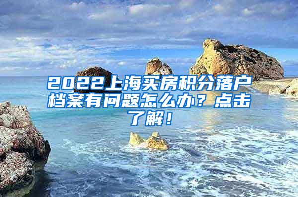 2022上海买房积分落户档案有问题怎么办？点击了解！