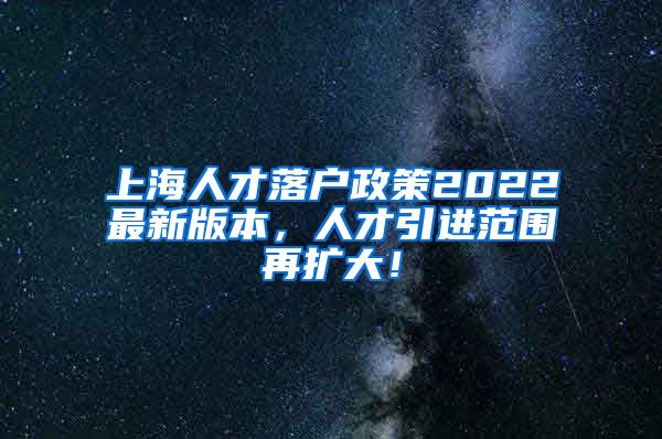 上海人才落户政策2022最新版本，人才引进范围再扩大！