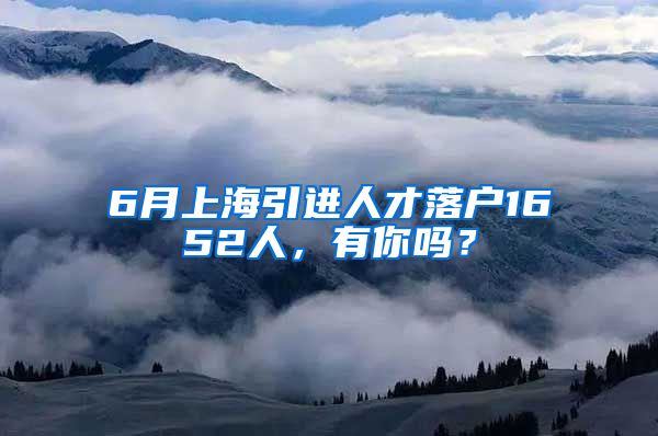 6月上海引进人才落户1652人，有你吗？