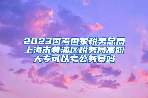 2023国考国家税务总局上海市黄浦区税务局高职大专可以考公务员吗