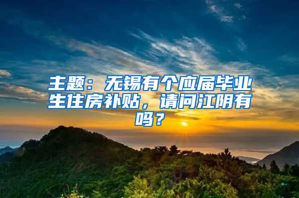 主题：无锡有个应届毕业生住房补贴，请问江阴有吗？