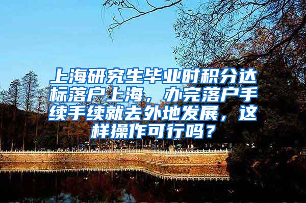 上海研究生毕业时积分达标落户上海，办完落户手续手续就去外地发展，这样操作可行吗？