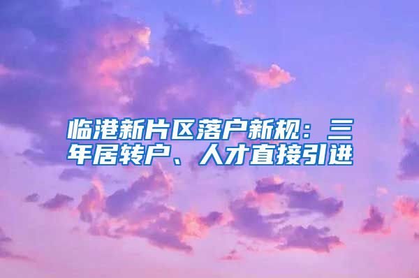 临港新片区落户新规：三年居转户、人才直接引进