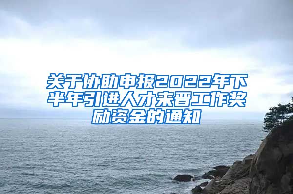 关于协助申报2022年下半年引进人才来晋工作奖励资金的通知