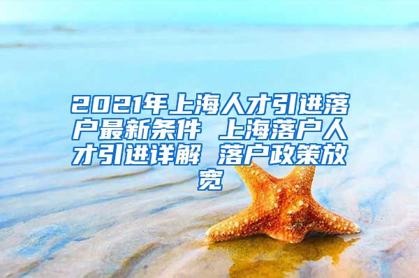 2021年上海人才引进落户最新条件 上海落户人才引进详解 落户政策放宽