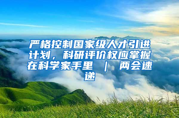 严格控制国家级人才引进计划，科研评价权应掌握在科学家手里 ｜ 两会速递