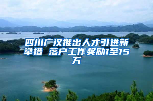 四川广汉推出人才引进新举措 落户工作奖励1至15万