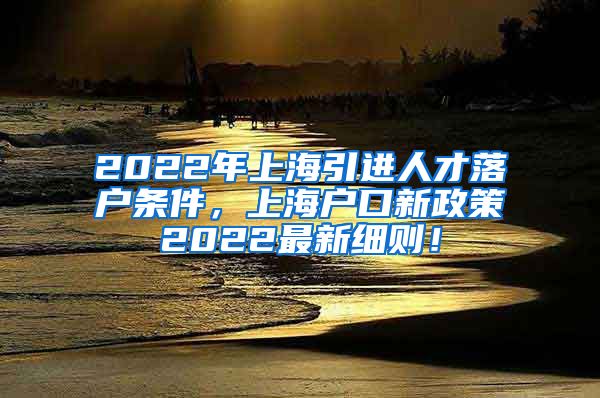 2022年上海引进人才落户条件，上海户口新政策2022最新细则！