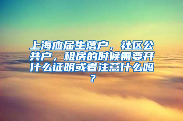 上海应届生落户，社区公共户，租房的时候需要开什么证明或者注意什么吗？