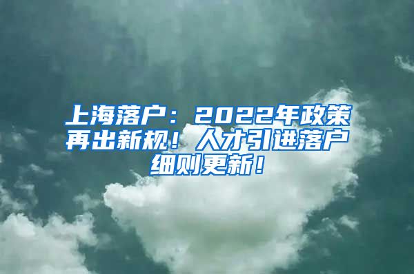 上海落户：2022年政策再出新规！人才引进落户细则更新！