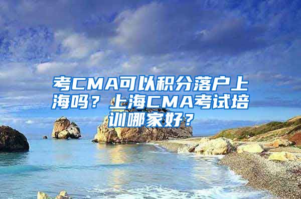 考CMA可以积分落户上海吗？上海CMA考试培训哪家好？