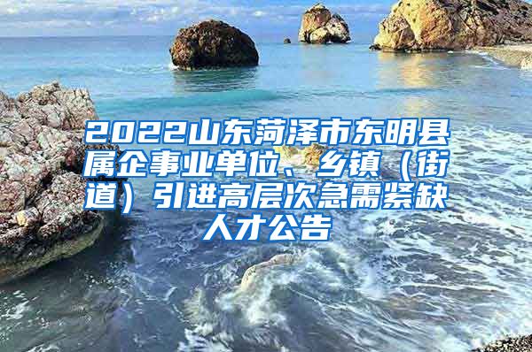 2022山东菏泽市东明县属企事业单位、乡镇（街道）引进高层次急需紧缺人才公告