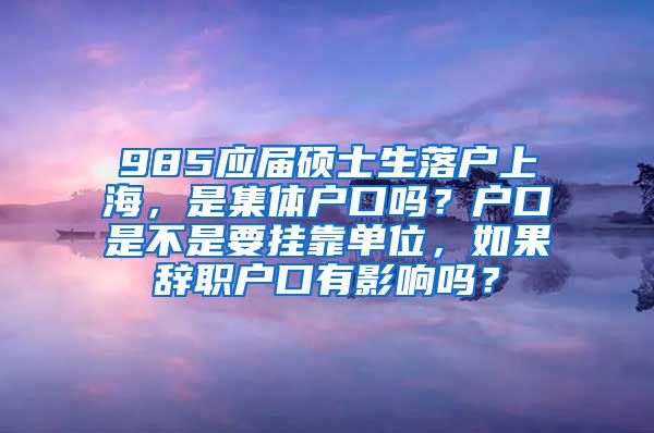 985应届硕士生落户上海，是集体户口吗？户口是不是要挂靠单位，如果辞职户口有影响吗？