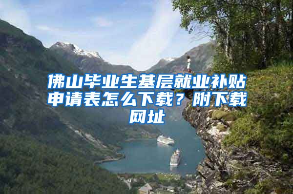 佛山毕业生基层就业补贴申请表怎么下载？附下载网址