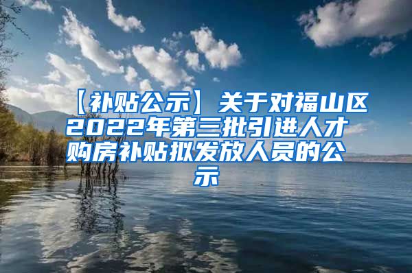 【补贴公示】关于对福山区2022年第三批引进人才购房补贴拟发放人员的公示