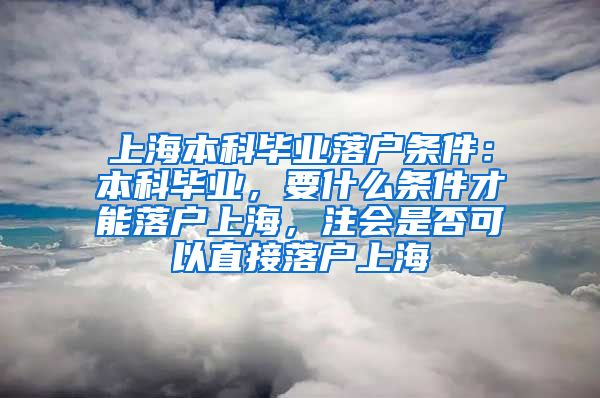 上海本科毕业落户条件：本科毕业，要什么条件才能落户上海，注会是否可以直接落户上海