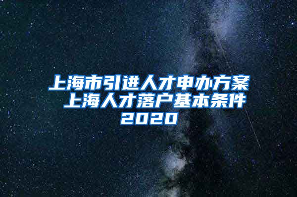 上海市引进人才申办方案 上海人才落户基本条件2020