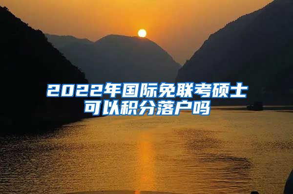 2022年国际免联考硕士可以积分落户吗