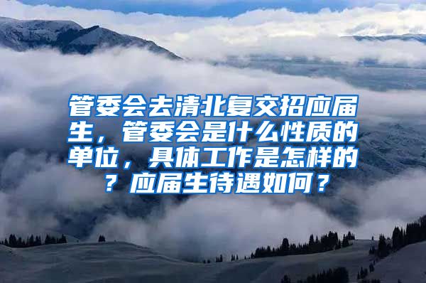 管委会去清北复交招应届生，管委会是什么性质的单位，具体工作是怎样的？应届生待遇如何？