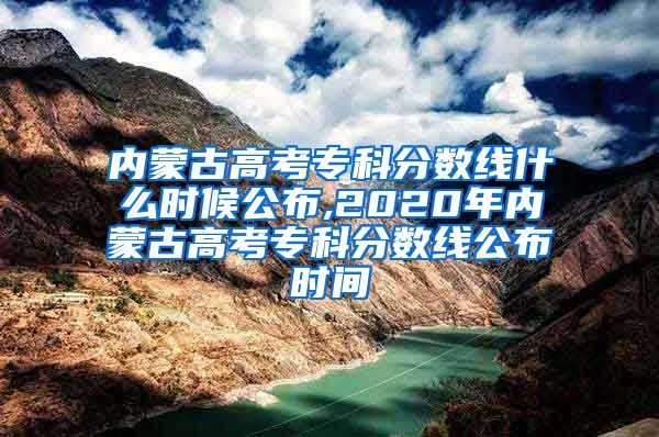 内蒙古高考专科分数线什么时候公布,2020年内蒙古高考专科分数线公布时间